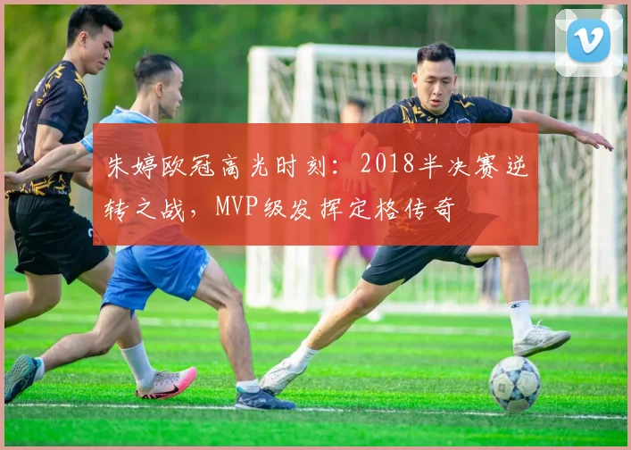朱婷欧冠高光时刻：2018半决赛逆转之战，MVP级发挥定格传奇