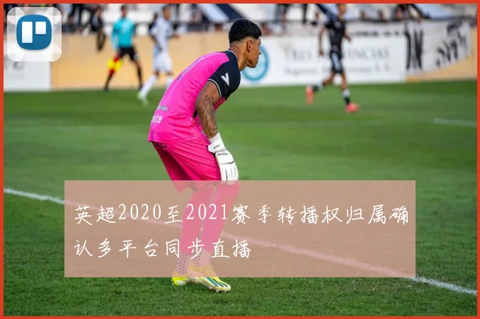 英超2020至2021赛季转播权归属确认多平台同步直播