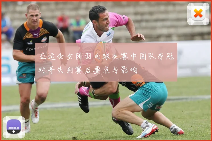 亚运会女团羽毛球决赛中国队夺冠对手失利赛后要点与影响
