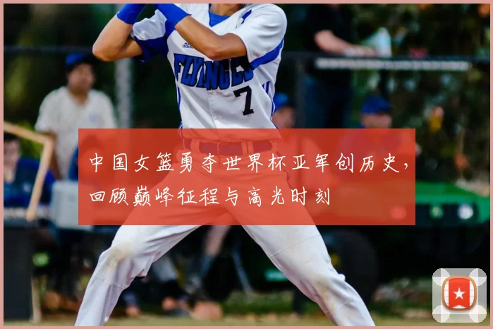 中国女篮勇夺世界杯亚军创历史，回顾巅峰征程与高光时刻