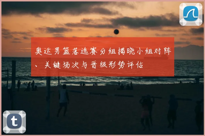 奥运男篮落选赛分组揭晓小组对阵、关键场次与晋级形势评估