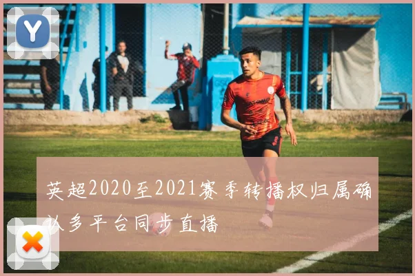 英超2020至2021赛季转播权归属确认多平台同步直播